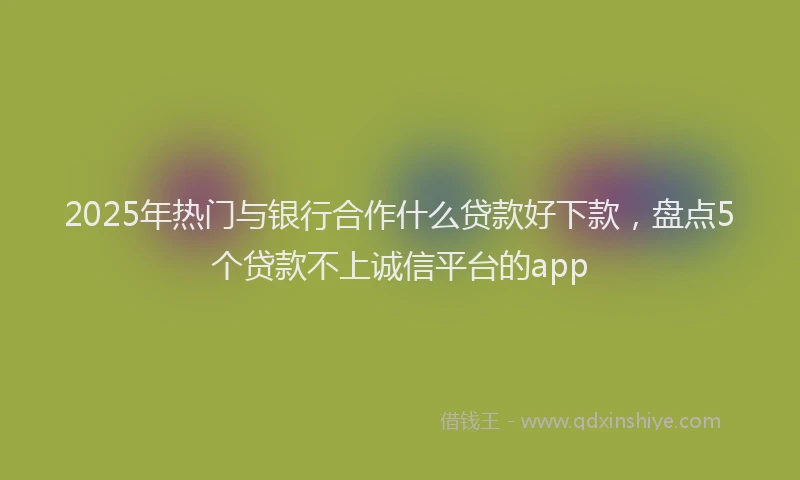 2025年热门与银行合作什么贷款好下款，盘点5个贷款不上诚信平台的app