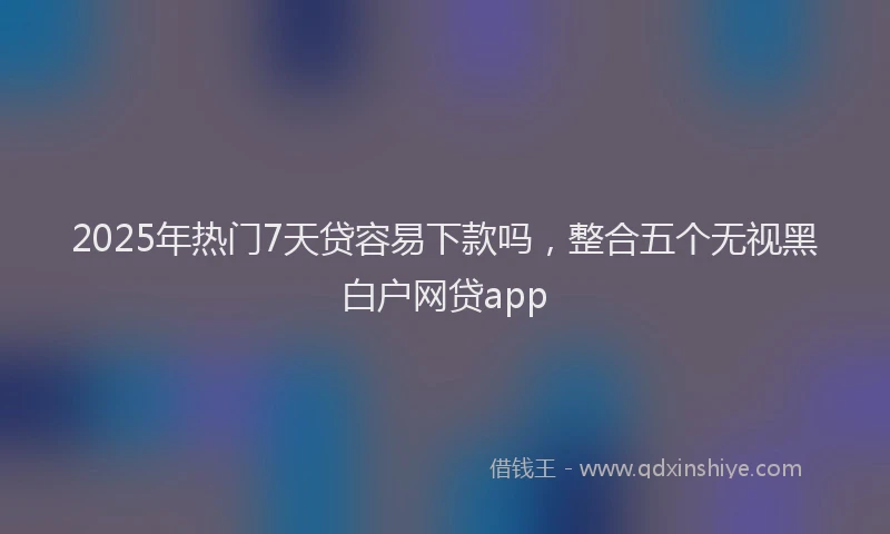 2025年热门7天贷容易下款吗，整合五个无视黑白户网贷app