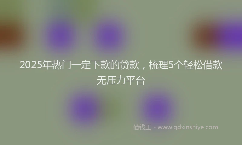 2025年热门一定下款的贷款，梳理5个轻松借款无压力平台