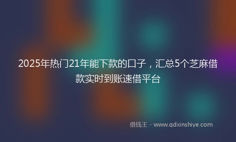 2025年热门21年能下款的口子，汇总5个芝麻借款实时到账速借平台