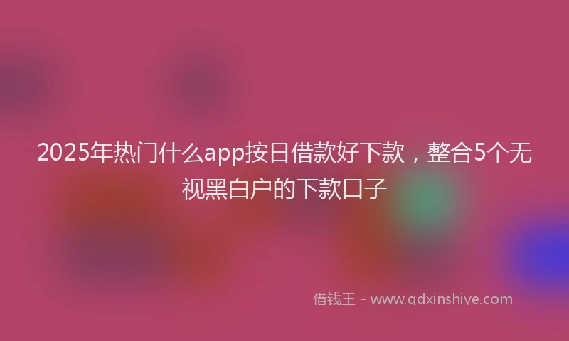 2025年热门什么app按日借款好下款，整合5个无视黑白户的下款口子
