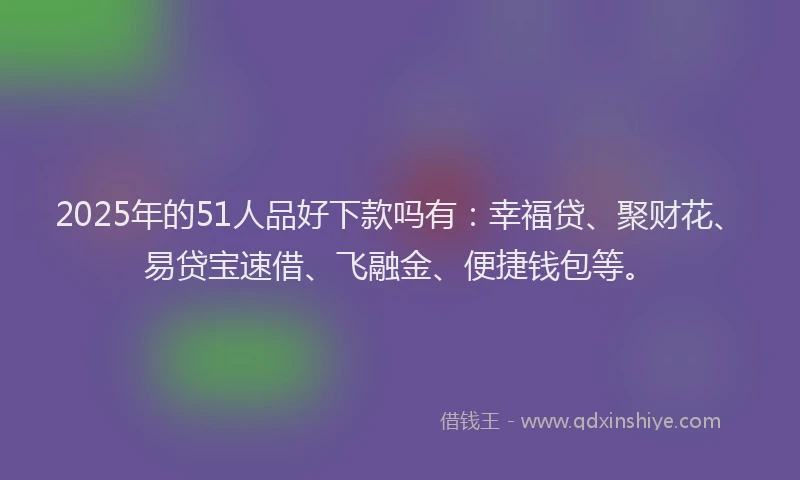 2025年的51人品好下款吗有：幸福贷、聚财花、易贷宝速借、飞融金、便捷钱包等。