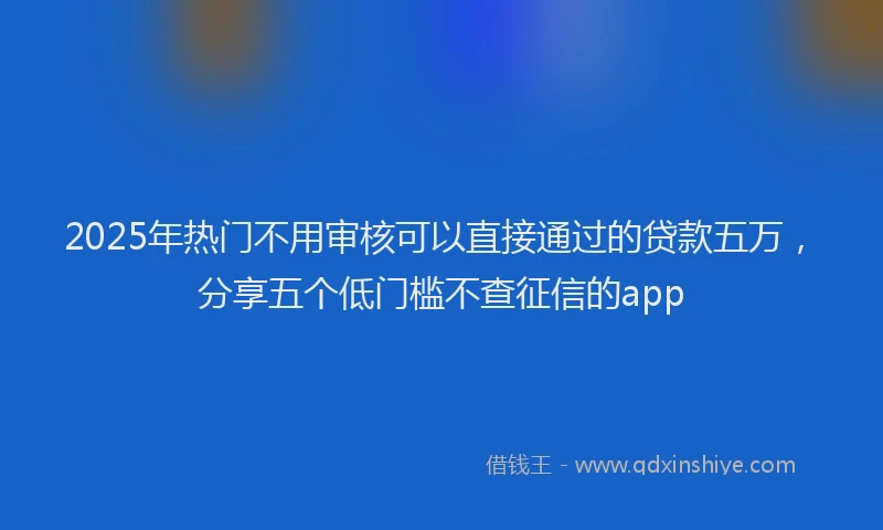 2025年热门不用审核可以直接通过的贷款五万，分享五个低门槛不查征信的app