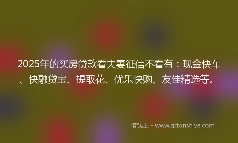 2025年的买房贷款看夫妻征信不看有：现金快车、快融贷宝、提取花、优乐快购、友佳精选等。