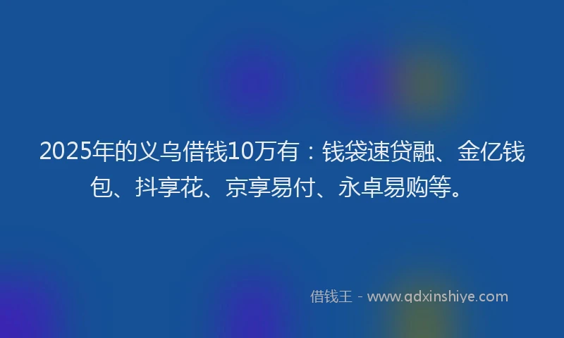 2025年的义乌借钱10万有：钱袋速贷融、金亿钱包、抖享花、京享易付、永卓易购等。