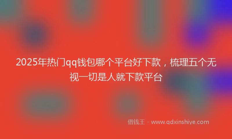 2025年热门qq钱包哪个平台好下款，梳理五个无视一切是人就下款平台