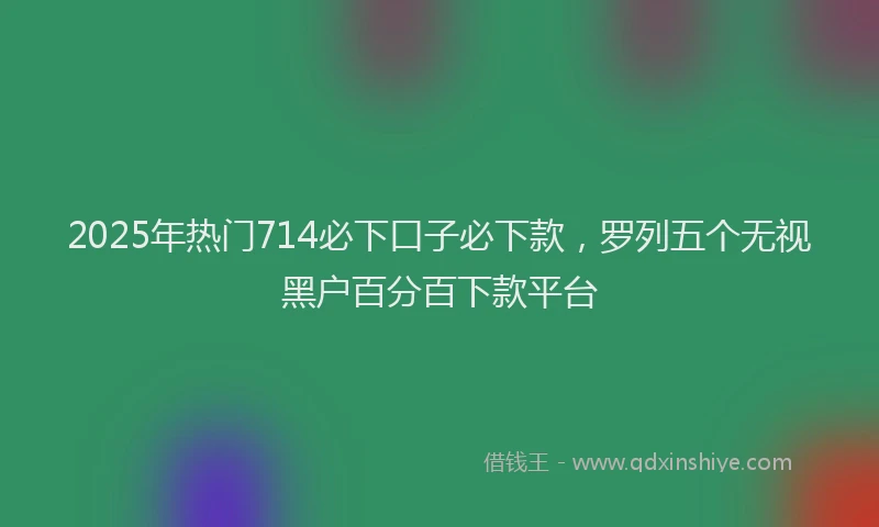 2025年热门714必下口子必下款，罗列五个无视黑户百分百下款平台