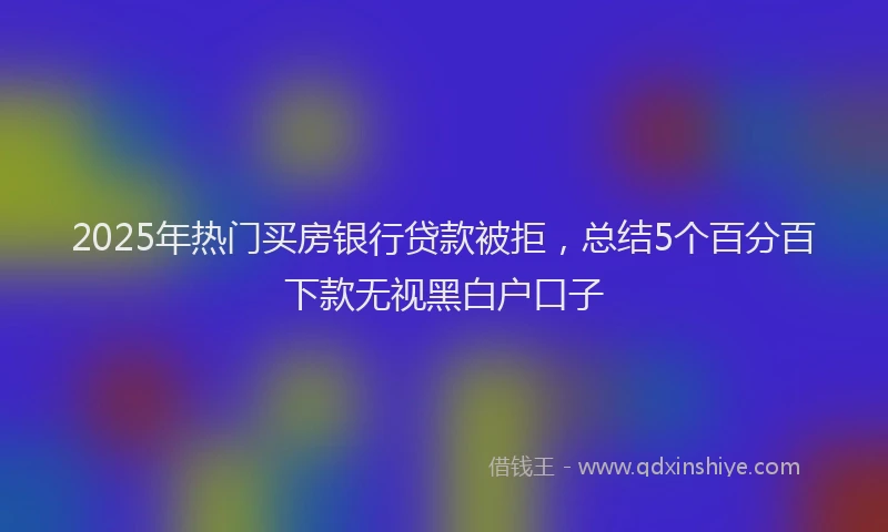 2025年热门买房银行贷款被拒，总结5个百分百下款无视黑白户口子