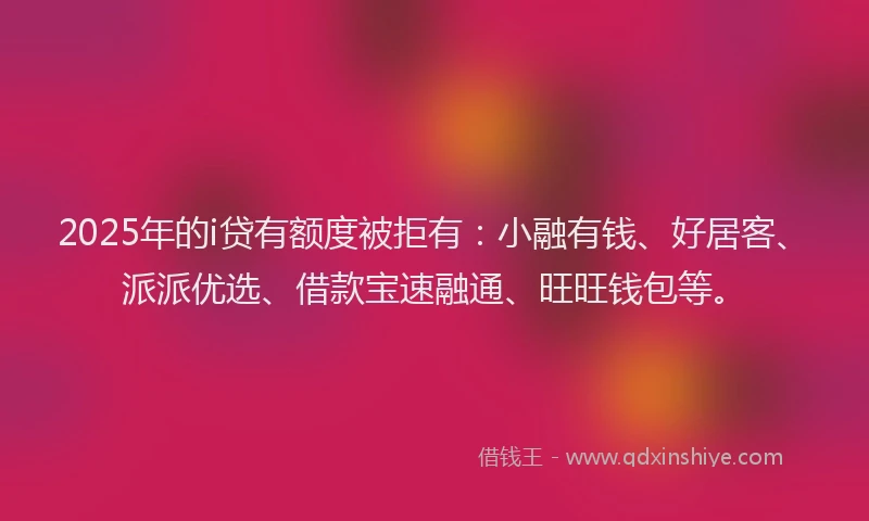 2025年的i贷有额度被拒有：小融有钱、好居客、派派优选、借款宝速融通、旺旺钱包等。