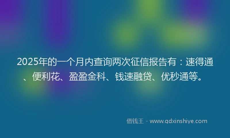 2025年的一个月内查询两次征信报告有：速得通、便利花、盈盈金科、钱速融贷、优秒通等。