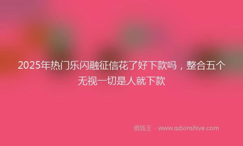 2025年热门乐闪融征信花了好下款吗，整合五个无视一切是人就下款