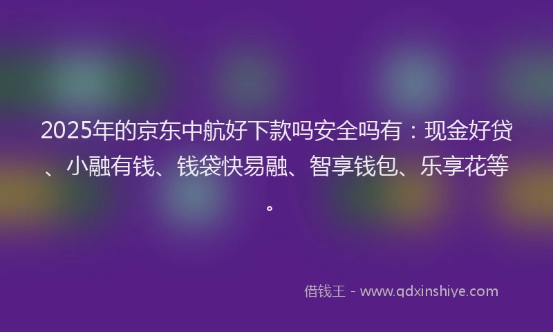 2025年的京东中航好下款吗安全吗有：现金好贷、小融有钱、钱袋快易融、智享钱包、乐享花等。