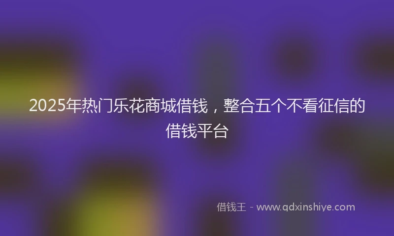 2025年热门乐花商城借钱，整合五个不看征信的借钱平台