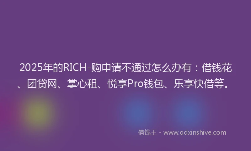 2025年的RICH-购申请不通过怎么办有：借钱花、团贷网、掌心租、悦享Pro钱包、乐享快借等。