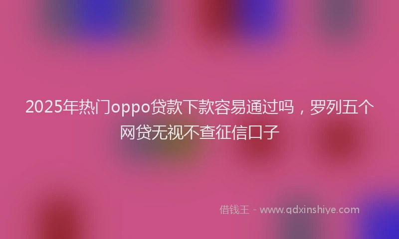 2025年热门oppo贷款下款容易通过吗，罗列五个网贷无视不查征信口子