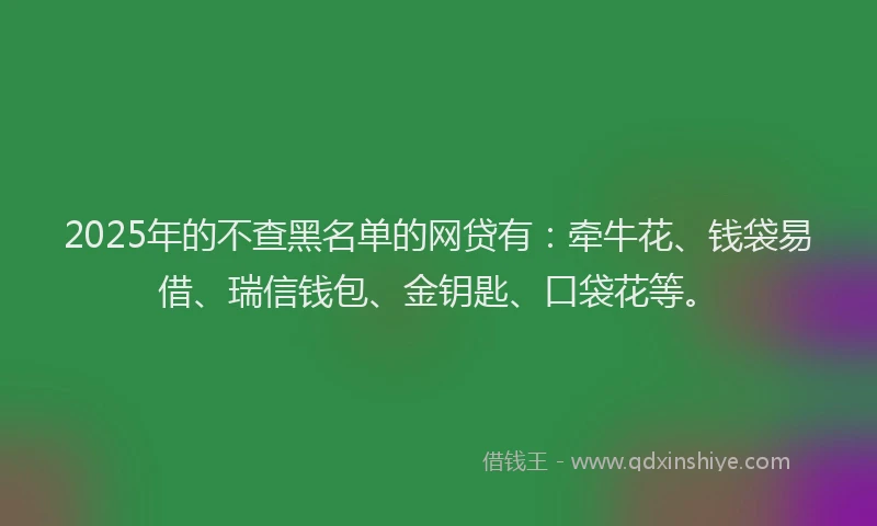 2025年的不查黑名单的网贷有：牵牛花、钱袋易借、瑞信钱包、金钥匙、口袋花等。