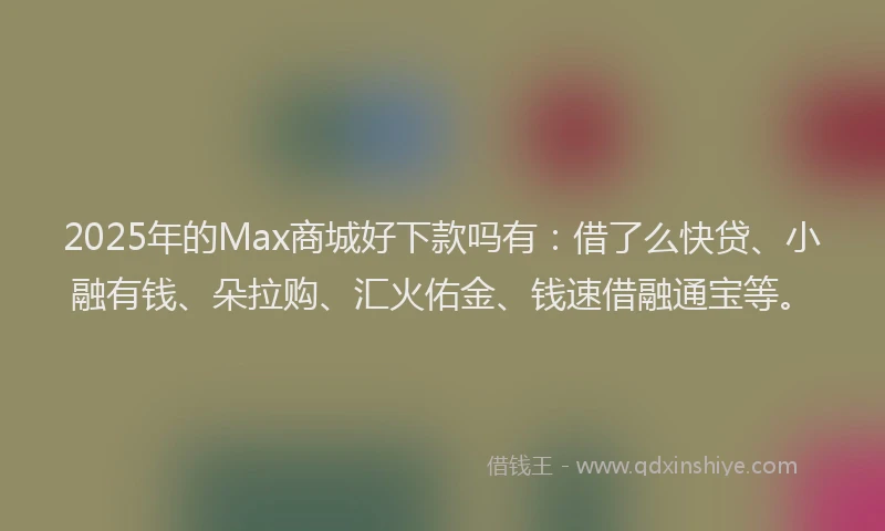 2025年的Max商城好下款吗有：借了么快贷、小融有钱、朵拉购、汇火佑金、钱速借融通宝等。