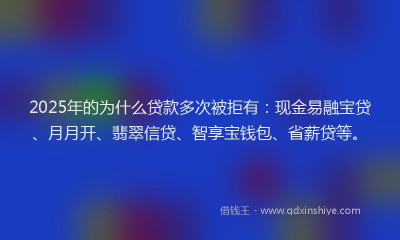 2025年的为什么贷款多次被拒有：现金易融宝贷、月月开、翡翠信贷、智享宝钱包、省薪贷等。