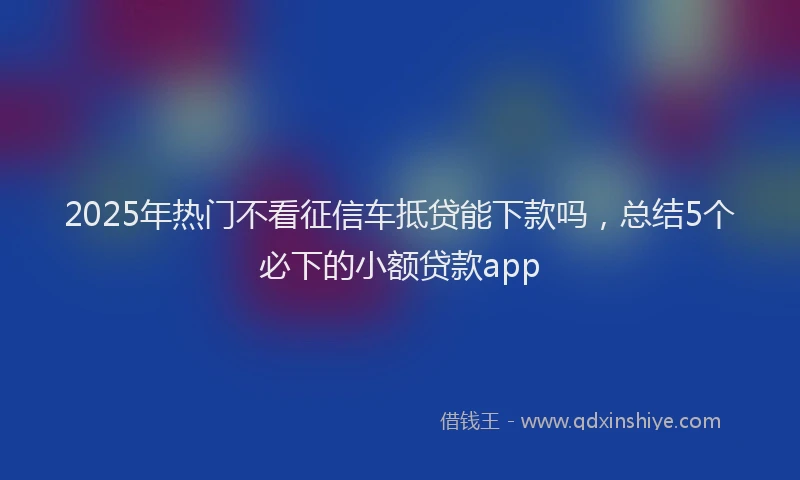 2025年热门不看征信车抵贷能下款吗，总结5个必下的小额贷款app