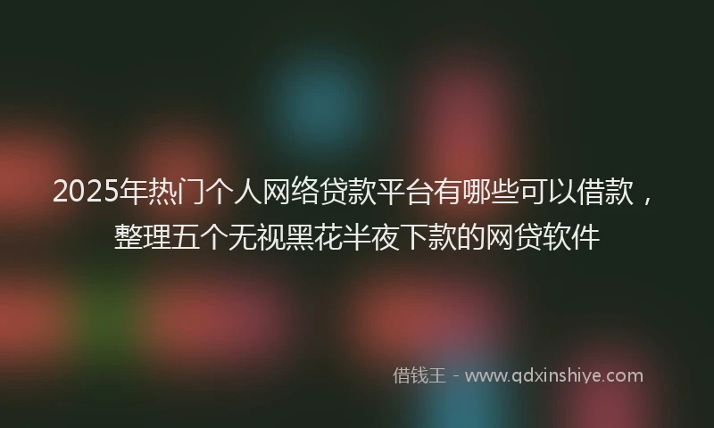 2025年热门个人网络贷款平台有哪些可以借款，整理五个无视黑花半夜下款的网贷软件