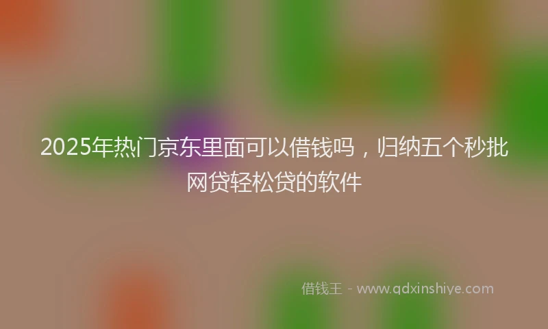 2025年热门京东里面可以借钱吗，归纳五个秒批网贷轻松贷的软件