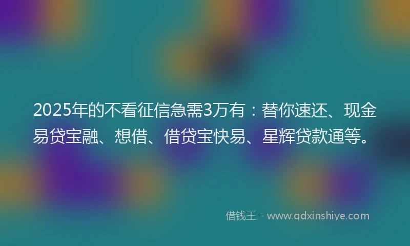2025年的不看征信急需3万有：替你速还、现金易贷宝融、想借、借贷宝快易、星辉贷款通等。