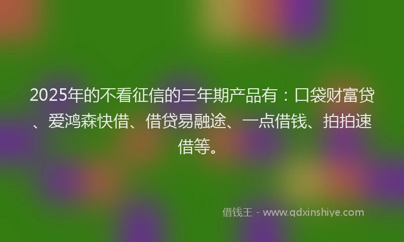 2025年的不看征信的三年期产品有：口袋财富贷、爱鸿森快借、借贷易融途、一点借钱、拍拍速借等。
