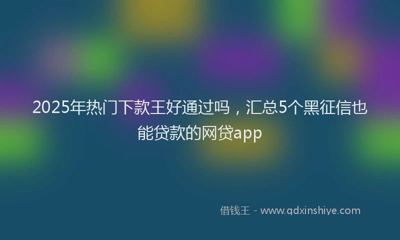 2025年热门下款王好通过吗，汇总5个黑征信也能贷款的网贷app
