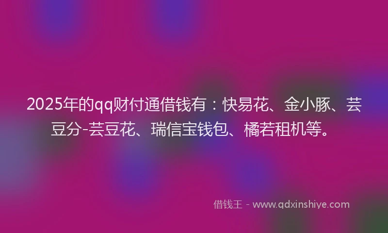 2025年的qq财付通借钱有：快易花、金小豚、芸豆分-芸豆花、瑞信宝钱包、橘若租机等。
