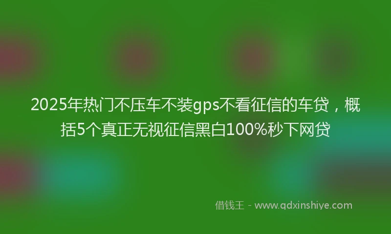 2025年热门不压车不装gps不看征信的车贷，概括5个真正无视征信黑白100%秒下网贷