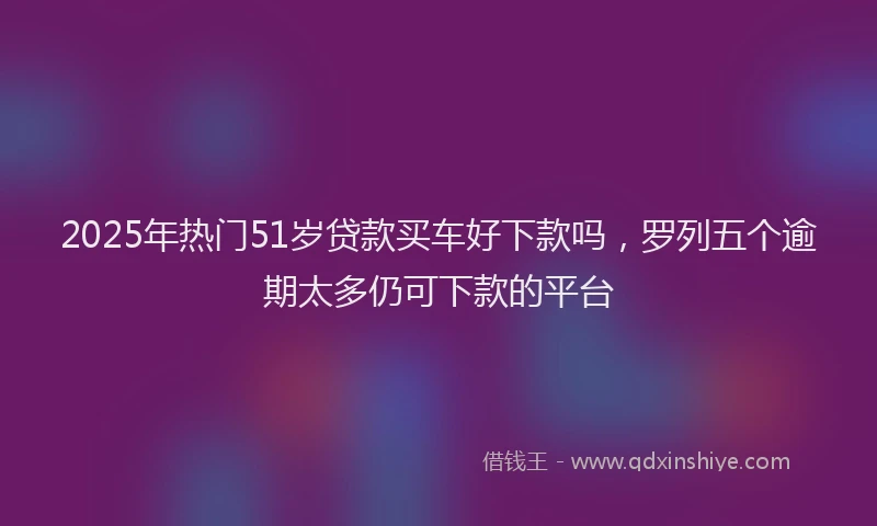 2025年热门51岁贷款买车好下款吗，罗列五个逾期太多仍可下款的平台