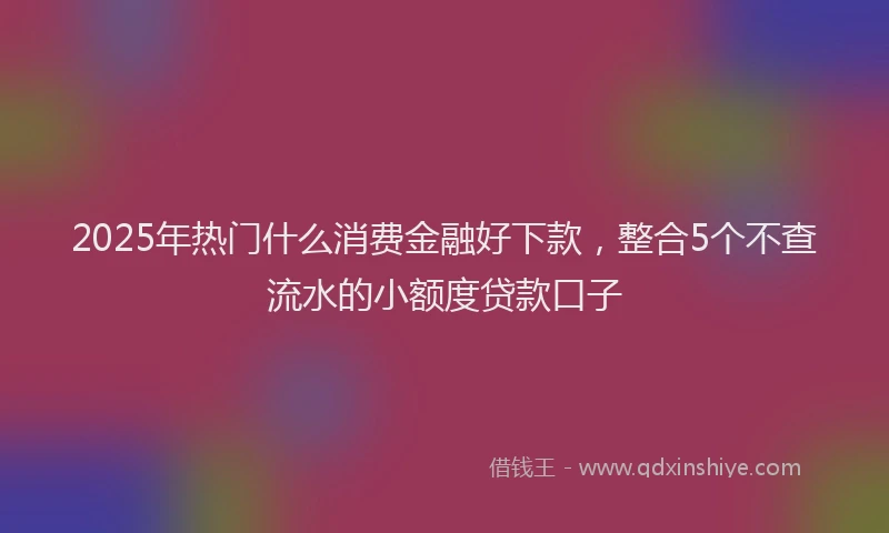 2025年热门什么消费金融好下款，整合5个不查流水的小额度贷款口子