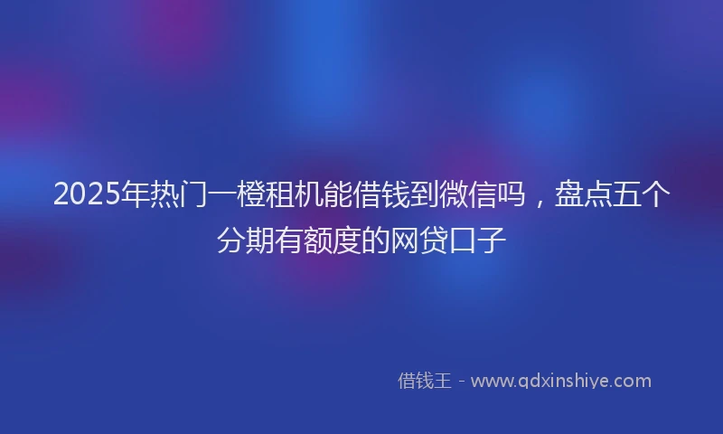 2025年热门一橙租机能借钱到微信吗，盘点五个分期有额度的网贷口子