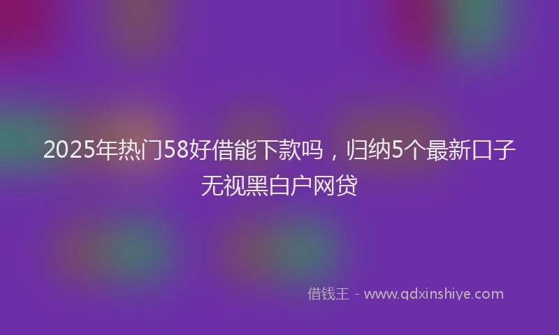 2025年热门58好借能下款吗，归纳5个最新口子无视黑白户网贷