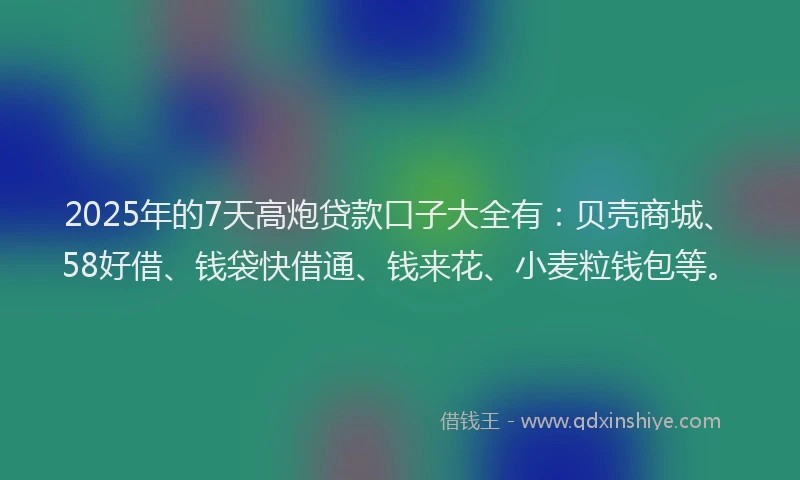 2025年的7天高炮贷款口子大全有：贝壳商城、58好借、钱袋快借通、钱来花、小麦粒钱包等。