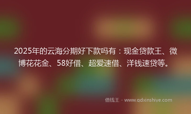 2025年的云海分期好下款吗有：现金贷款王、微博花花金、58好借、超爱速借、洋钱速贷等。