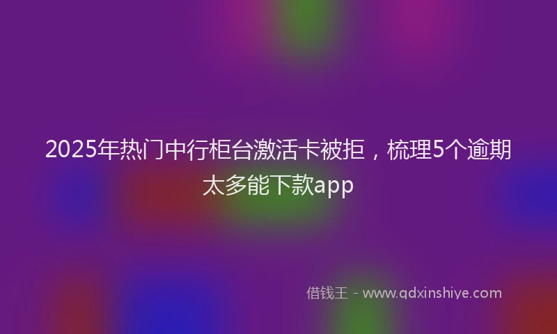 2025年热门中行柜台激活卡被拒，梳理5个逾期太多能下款app