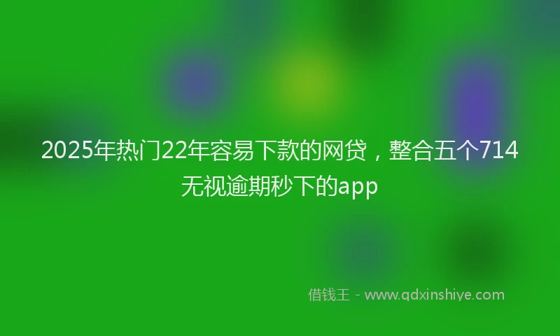 2025年热门22年容易下款的网贷，整合五个714无视逾期秒下的app