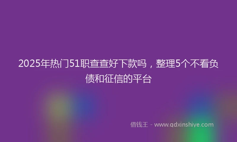 2025年热门51职查查好下款吗，整理5个不看负债和征信的平台