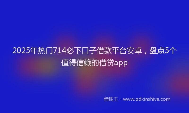 2025年热门714必下口子借款平台安卓，盘点5个值得信赖的借贷app