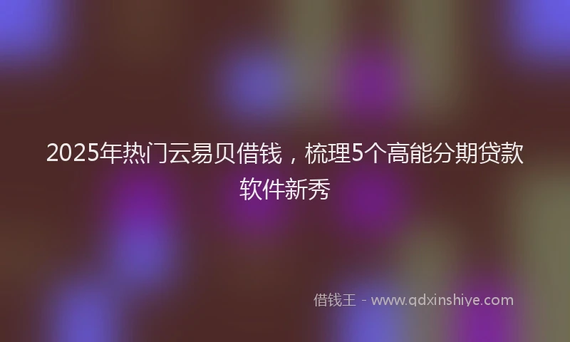 2025年热门云易贝借钱，梳理5个高能分期贷款软件新秀