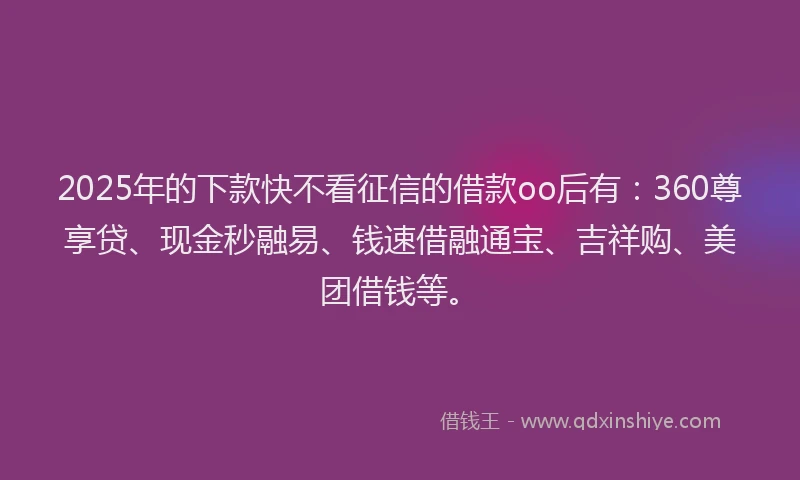 2025年的下款快不看征信的借款oo后有：360尊享贷、现金秒融易、钱速借融通宝、吉祥购、美团借钱等。