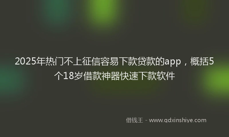 2025年热门不上征信容易下款贷款的app，概括5个18岁借款神器快速下款软件
