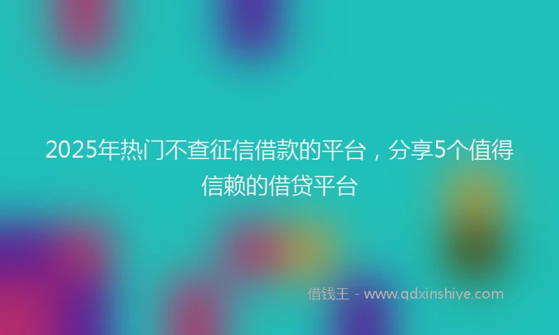 2025年热门不查征信借款的平台，分享5个值得信赖的借贷平台