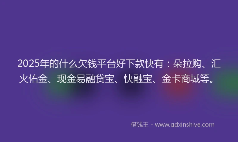 2025年的什么欠钱平台好下款快有：朵拉购、汇火佑金、现金易融贷宝、快融宝、金卡商城等。