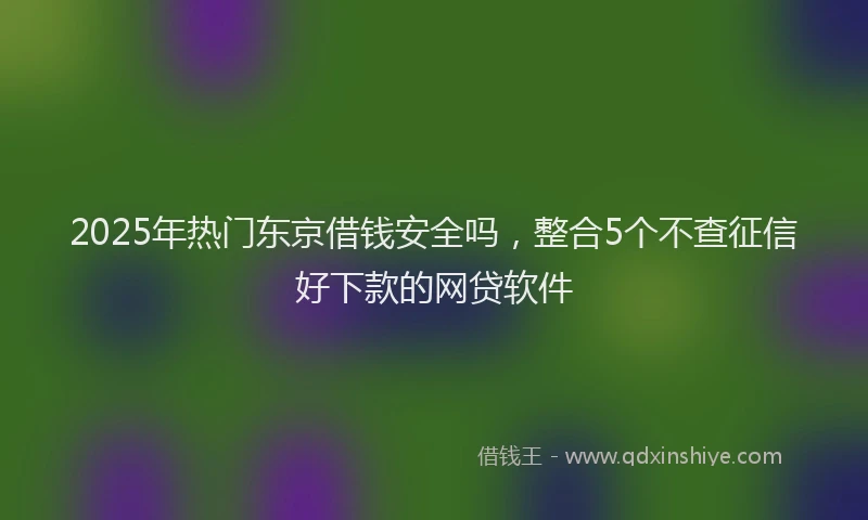 2025年热门东京借钱安全吗，整合5个不查征信好下款的网贷软件