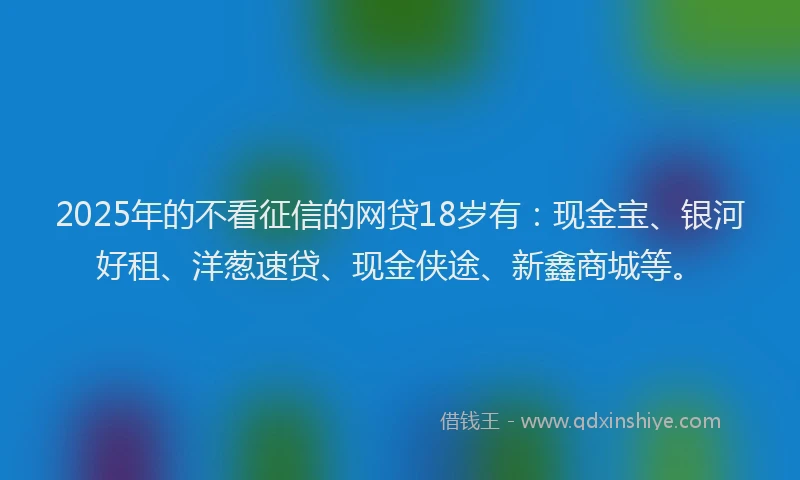 2025年的不看征信的网贷18岁有：现金宝、银河好租、洋葱速贷、现金侠途、新鑫商城等。