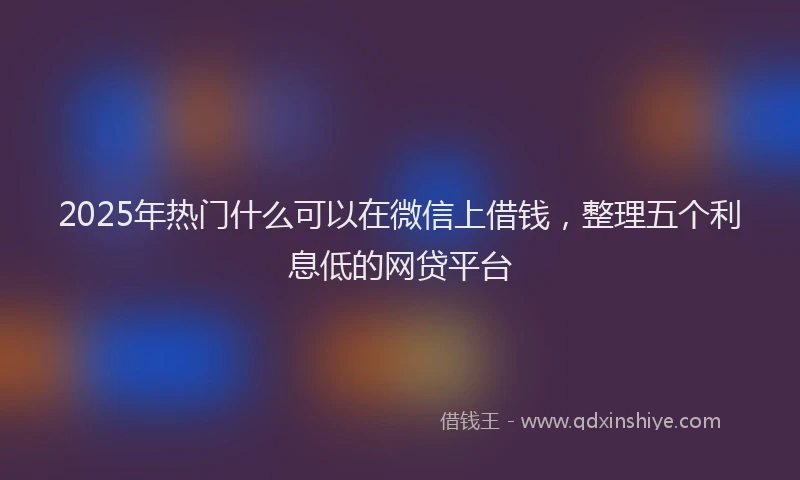 2025年热门什么可以在微信上借钱，整理五个利息低的网贷平台