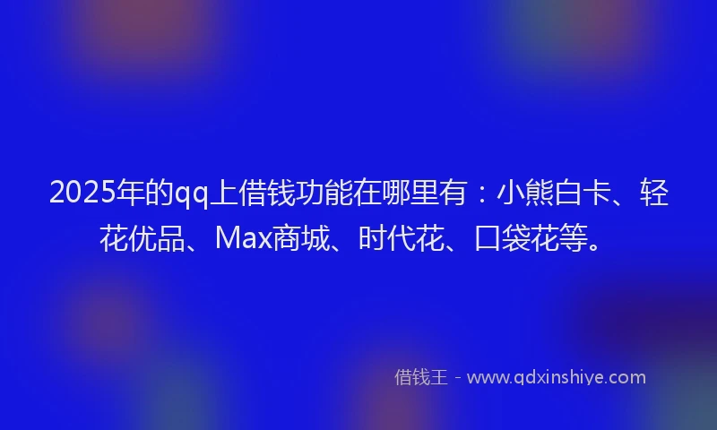 2025年的qq上借钱功能在哪里有：小熊白卡、轻花优品、Max商城、时代花、口袋花等。