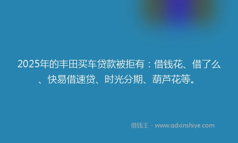 2025年的丰田买车贷款被拒有：借钱花、借了么、快易借速贷、时光分期、葫芦花等。